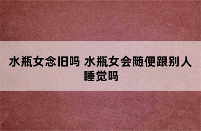 水瓶女念旧吗 水瓶女会随便跟别人睡觉吗